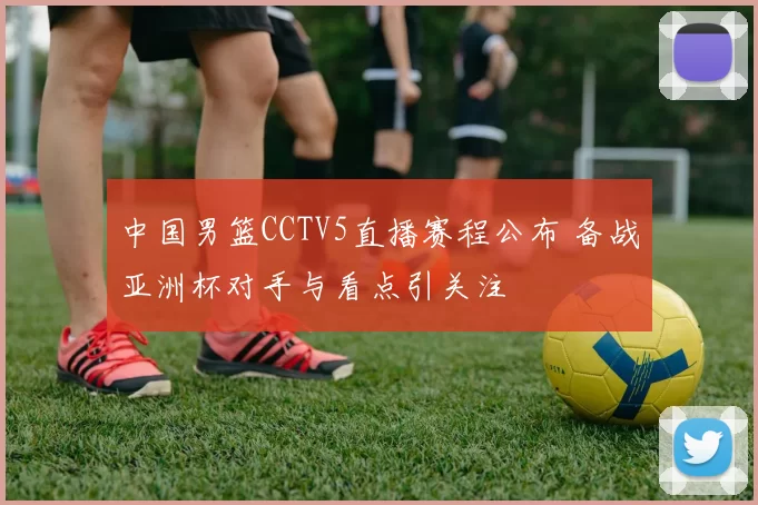 中国男篮CCTV5直播赛程公布 备战亚洲杯对手与看点引关注