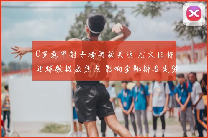 C罗意甲射手榜再获关注 尤文旧将进球数据成焦点 影响金靴排名走势