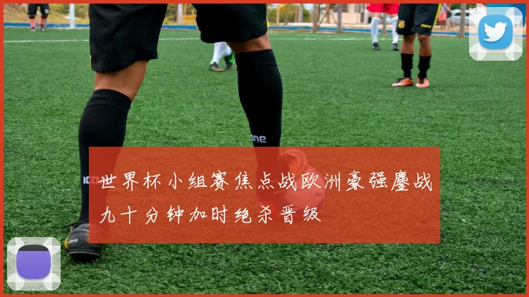 世界杯小组赛焦点战欧洲豪强鏖战九十分钟加时绝杀晋级