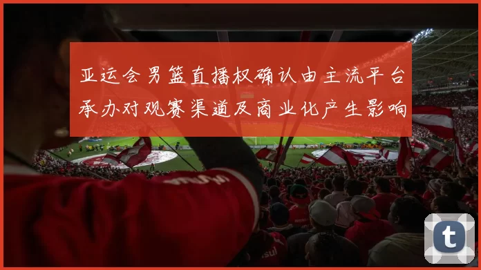 亚运会男篮直播权确认由主流平台承办对观赛渠道及商业化产生影响