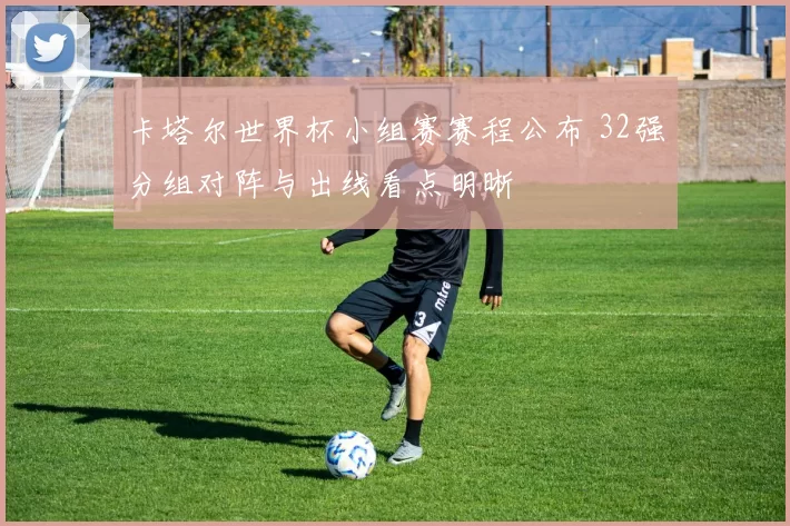 卡塔尔世界杯小组赛赛程公布 32强分组对阵与出线看点明晰