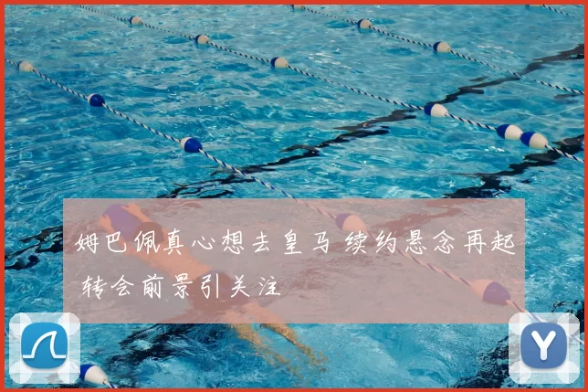 姆巴佩真心想去皇马 续约悬念再起 转会前景引关注