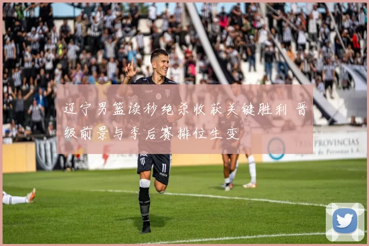 辽宁男篮读秒绝杀收获关键胜利 晋级前景与季后赛排位生变