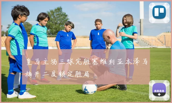 皇马主场三球完胜塞维利亚本泽马梅开二度锁定胜局