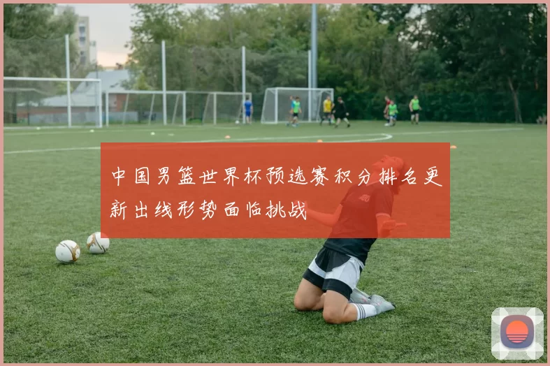 中国男篮世界杯预选赛积分排名更新出线形势面临挑战