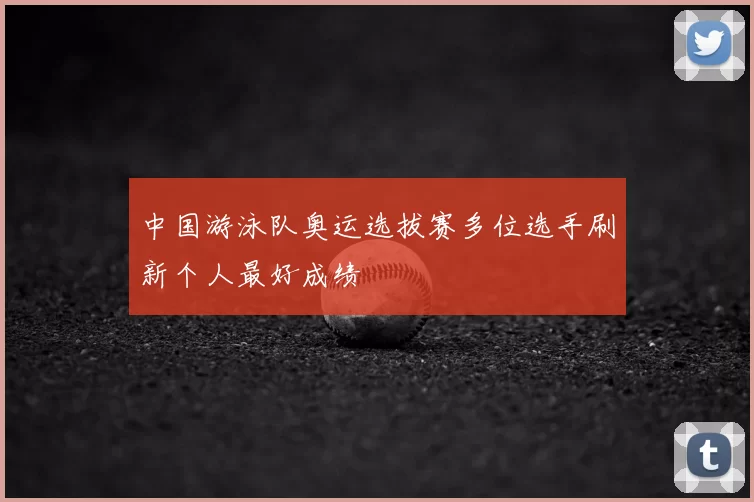 中国游泳队奥运选拔赛多位选手刷新个人最好成绩