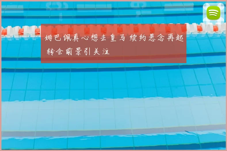 姆巴佩真心想去皇马 续约悬念再起 转会前景引关注