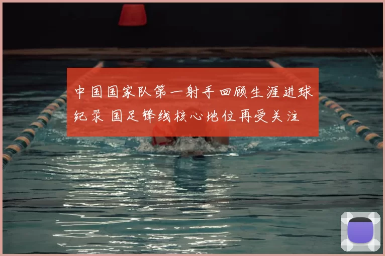 中国国家队第一射手回顾生涯进球纪录 国足锋线核心地位再受关注
