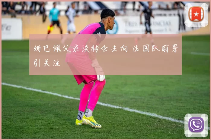 姆巴佩父亲谈转会去向 法国队前景引关注
