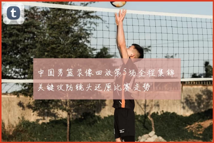 中国男篮录像回放第5场全程集锦 关键攻防镜头还原比赛走势