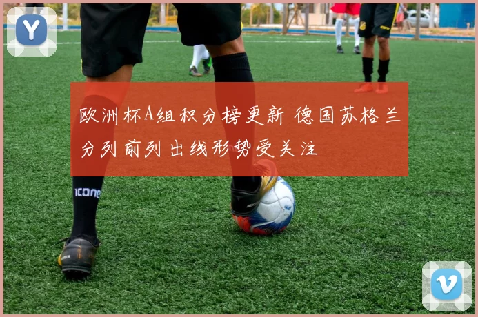 欧洲杯A组积分榜更新 德国苏格兰分列前列出线形势受关注