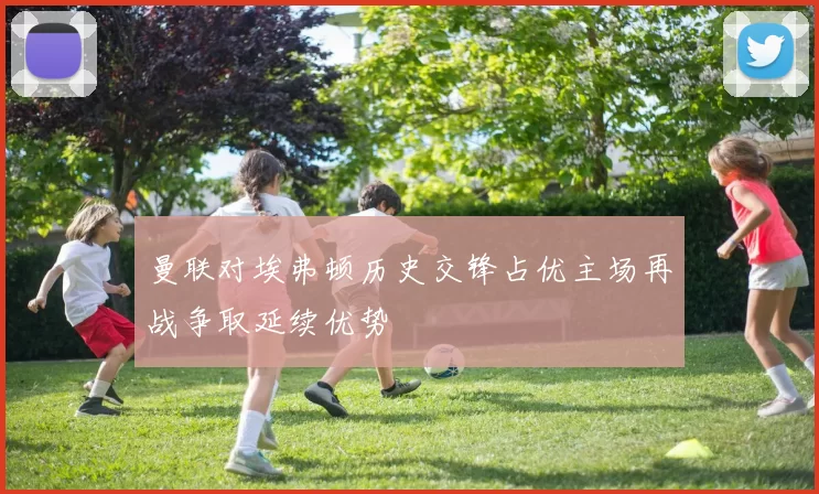 曼联对埃弗顿历史交锋占优主场再战争取延续优势