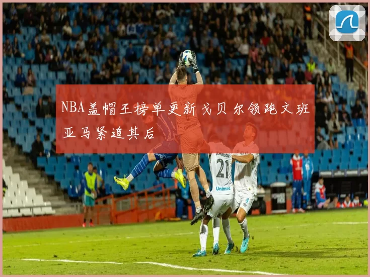 NBA盖帽王榜单更新戈贝尔领跑文班亚马紧追其后