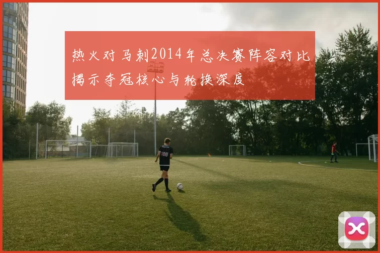 热火对马刺2014年总决赛阵容对比揭示夺冠核心与轮换深度
