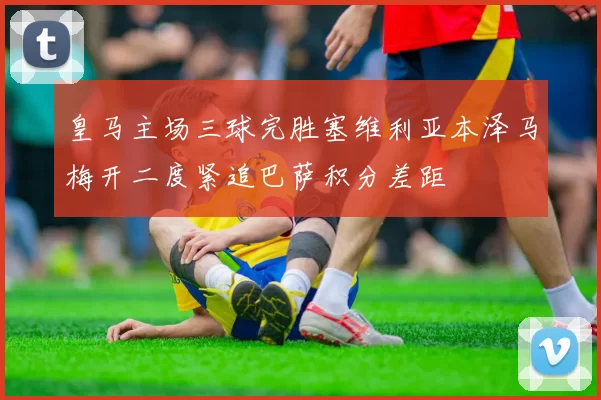 皇马主场三球完胜塞维利亚本泽马梅开二度紧追巴萨积分差距