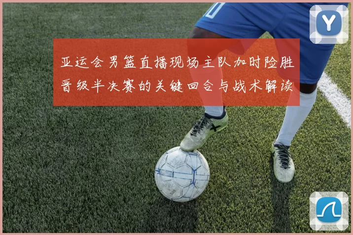 亚运会男篮直播现场主队加时险胜晋级半决赛的关键回合与战术解读