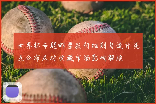 世界杯专题邮票发行细则与设计亮点公布及对收藏市场影响解读
