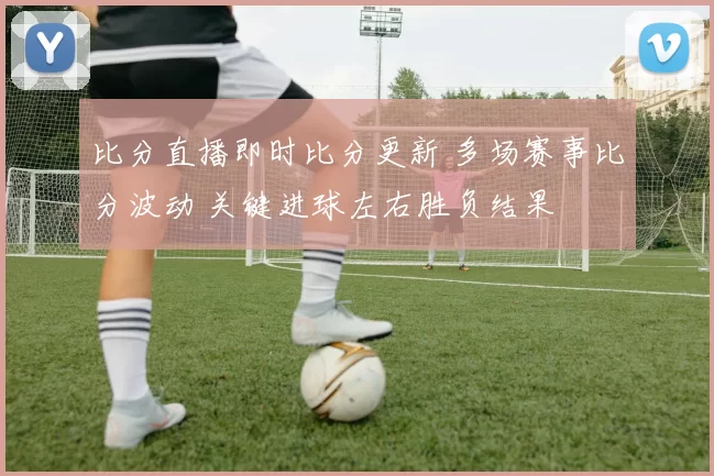 比分直播即时比分更新 多场赛事比分波动 关键进球左右胜负结果