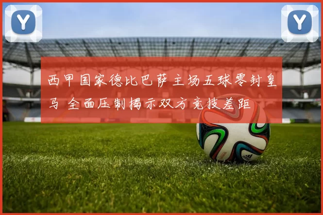 西甲国家德比巴萨主场五球零封皇马 全面压制揭示双方竞技差距