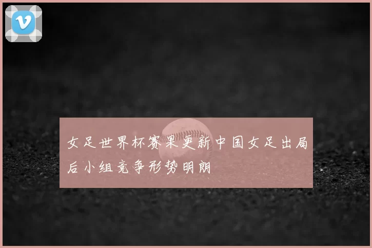女足世界杯赛果更新中国女足出局后小组竞争形势明朗