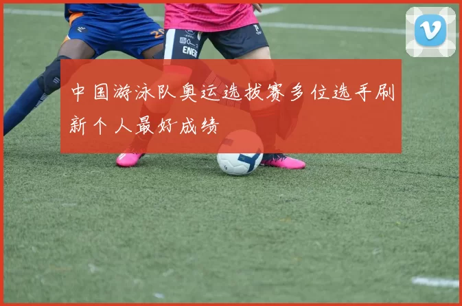 中国游泳队奥运选拔赛多位选手刷新个人最好成绩