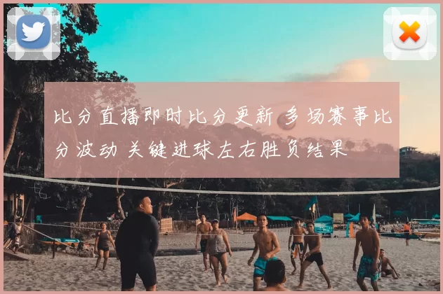 比分直播即时比分更新 多场赛事比分波动 关键进球左右胜负结果