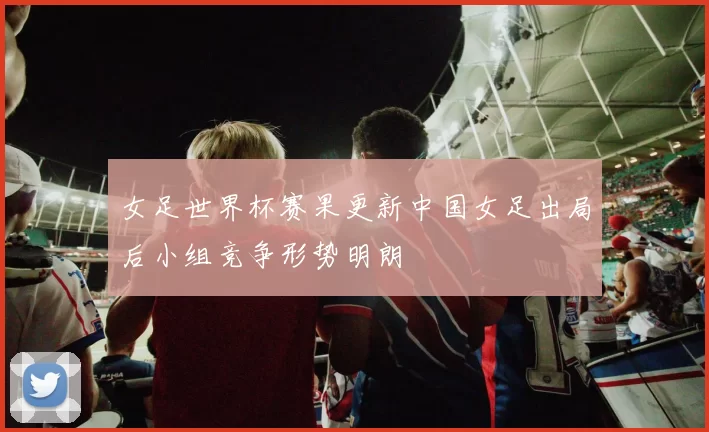 女足世界杯赛果更新中国女足出局后小组竞争形势明朗