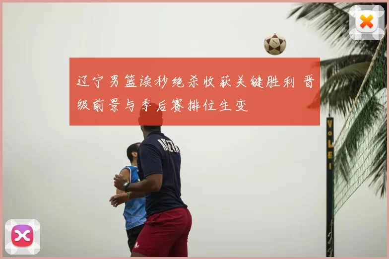 辽宁男篮读秒绝杀收获关键胜利 晋级前景与季后赛排位生变