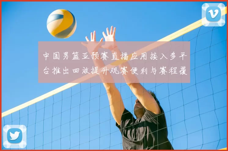 中国男篮亚预赛直播应用接入多平台推出回放提升观赛便利与赛程覆盖