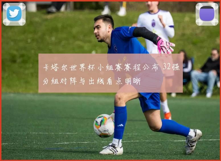 卡塔尔世界杯小组赛赛程公布 32强分组对阵与出线看点明晰