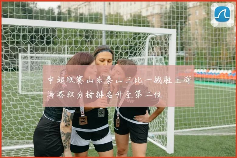 中超联赛山东泰山三比一战胜上海海港积分榜排名升至第二位