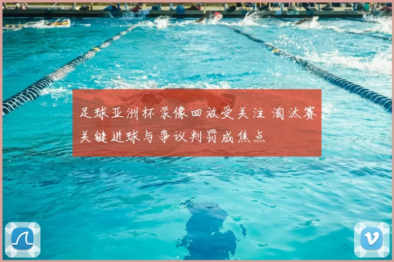 足球亚洲杯录像回放受关注 淘汰赛关键进球与争议判罚成焦点