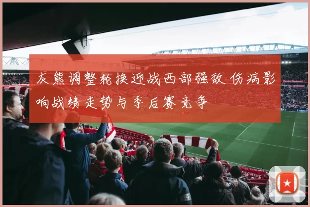灰熊调整轮换迎战西部强敌 伤病影响战绩走势与季后赛竞争