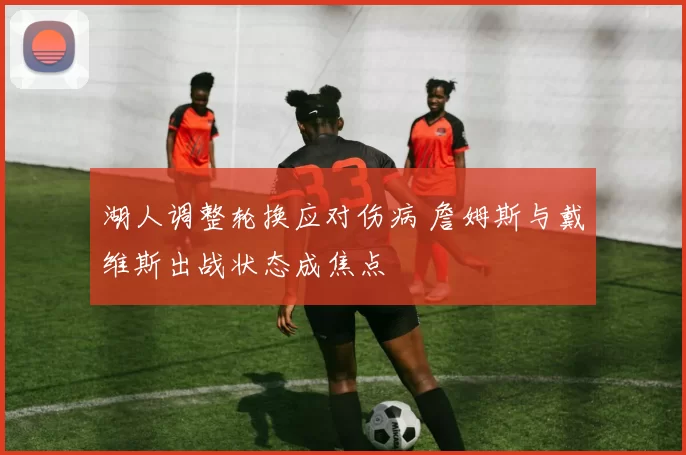 湖人调整轮换应对伤病 詹姆斯与戴维斯出战状态成焦点
