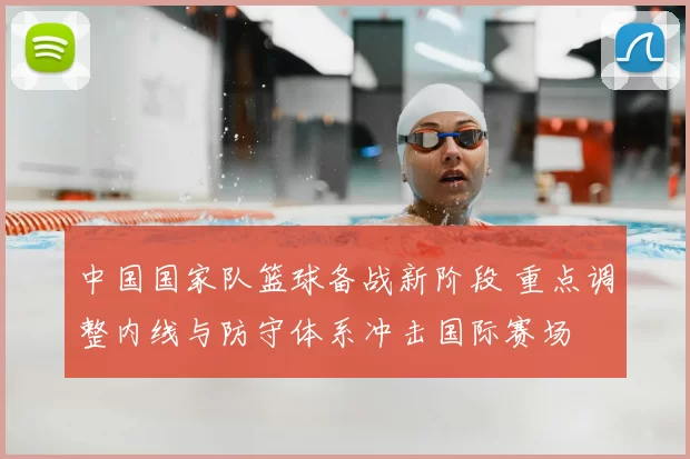 中国国家队篮球备战新阶段 重点调整内线与防守体系冲击国际赛场