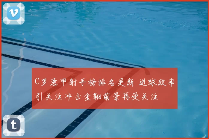 C罗意甲射手榜排名更新 进球效率引关注冲击金靴前景再受关注