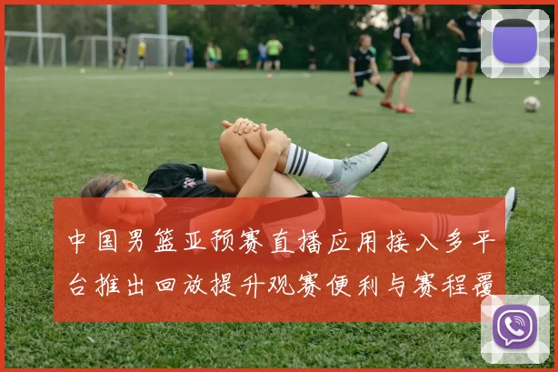 中国男篮亚预赛直播应用接入多平台推出回放提升观赛便利与赛程覆盖