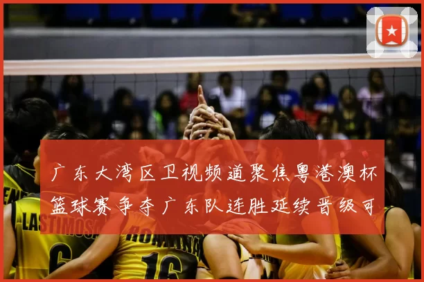 广东大湾区卫视频道聚焦粤港澳杯篮球赛争夺广东队连胜延续晋级可期