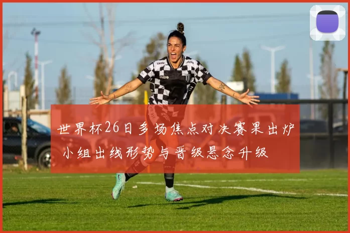 世界杯26日多场焦点对决赛果出炉 小组出线形势与晋级悬念升级