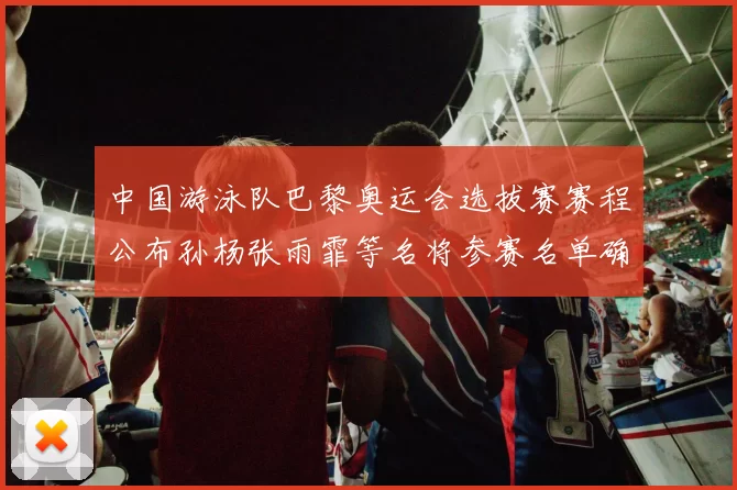 中国游泳队巴黎奥运会选拔赛赛程公布孙杨张雨霏等名将参赛名单确认