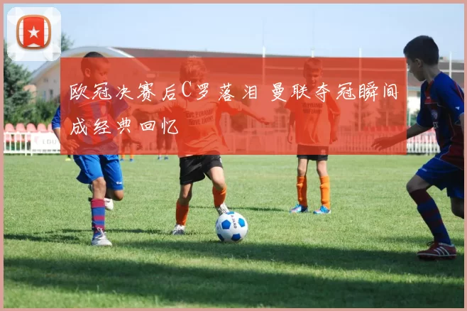 欧冠决赛后C罗落泪 曼联夺冠瞬间成经典回忆