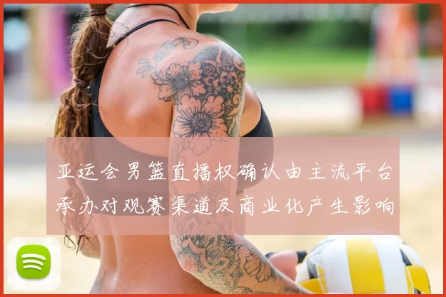 亚运会男篮直播权确认由主流平台承办对观赛渠道及商业化产生影响