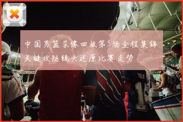 中国男篮录像回放第5场全程集锦 关键攻防镜头还原比赛走势