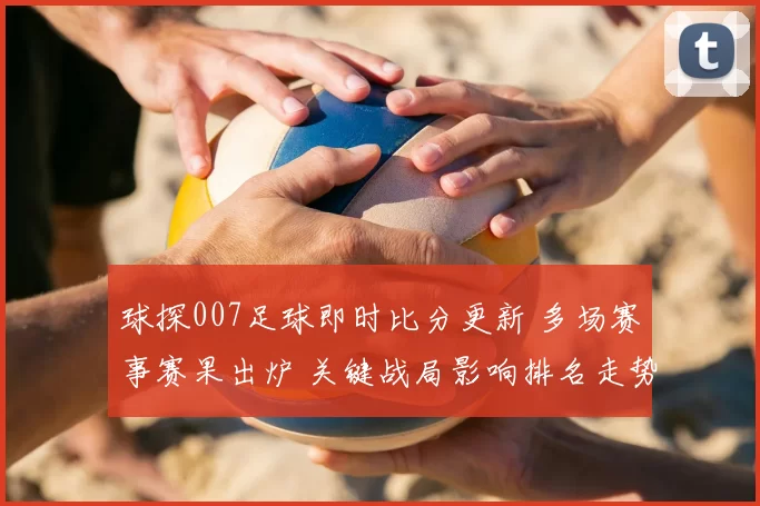 球探007足球即时比分更新 多场赛事赛果出炉 关键战局影响排名走势