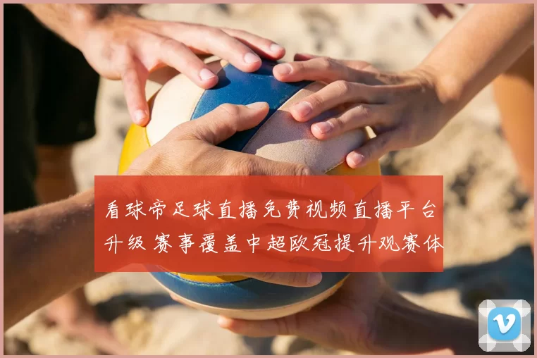 看球帝足球直播免费视频直播平台升级 赛事覆盖中超欧冠提升观赛体验