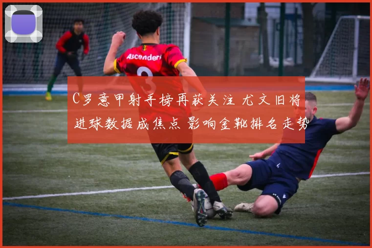 C罗意甲射手榜再获关注 尤文旧将进球数据成焦点 影响金靴排名走势