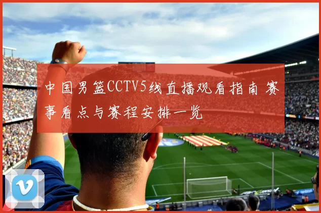 中国男篮CCTV5线直播观看指南 赛事看点与赛程安排一览