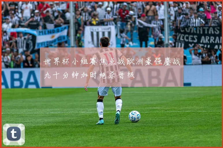 世界杯小组赛焦点战欧洲豪强鏖战九十分钟加时绝杀晋级