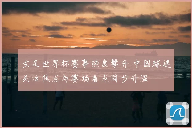 女足世界杯赛事热度攀升 中国球迷关注焦点与赛场看点同步升温