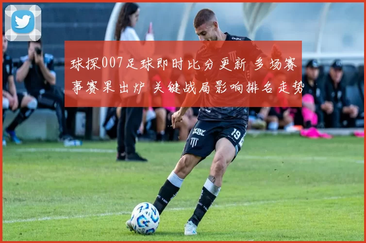 球探007足球即时比分更新 多场赛事赛果出炉 关键战局影响排名走势